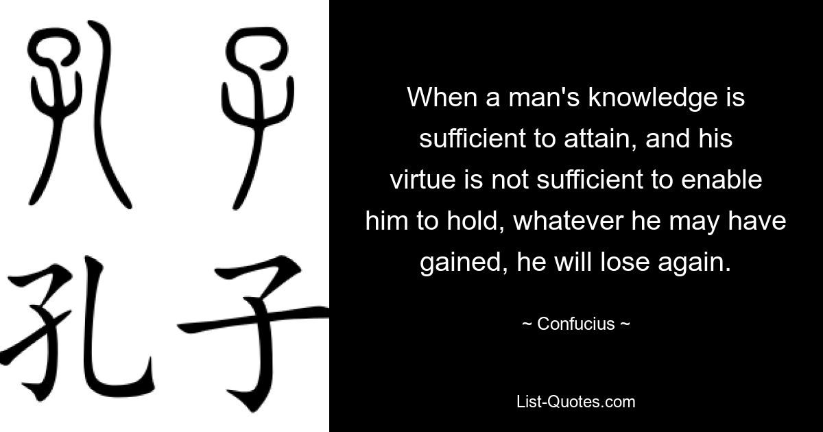 When a man's knowledge is sufficient to attain, and his virtue is not sufficient to enable him to hold, whatever he may have gained, he will lose again. — © Confucius