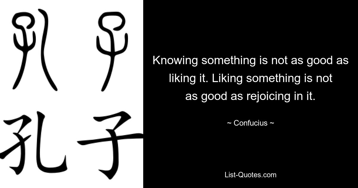 Knowing something is not as good as liking it. Liking something is not as good as rejoicing in it. — © Confucius