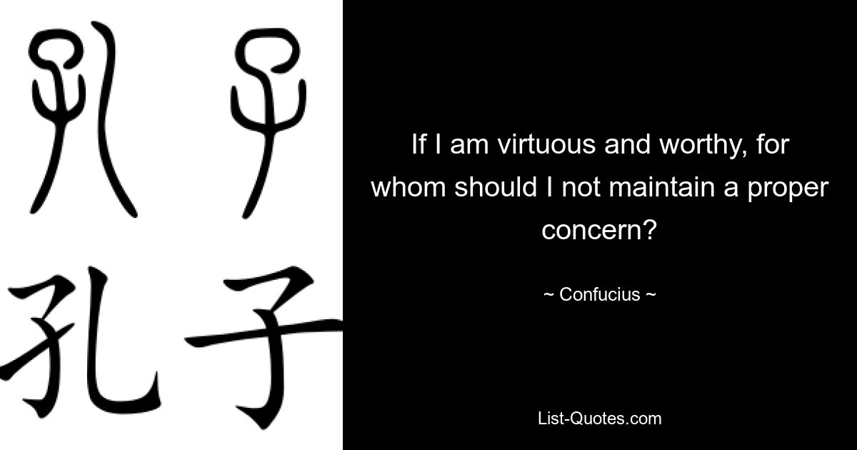 If I am virtuous and worthy, for whom should I not maintain a proper concern? — © Confucius