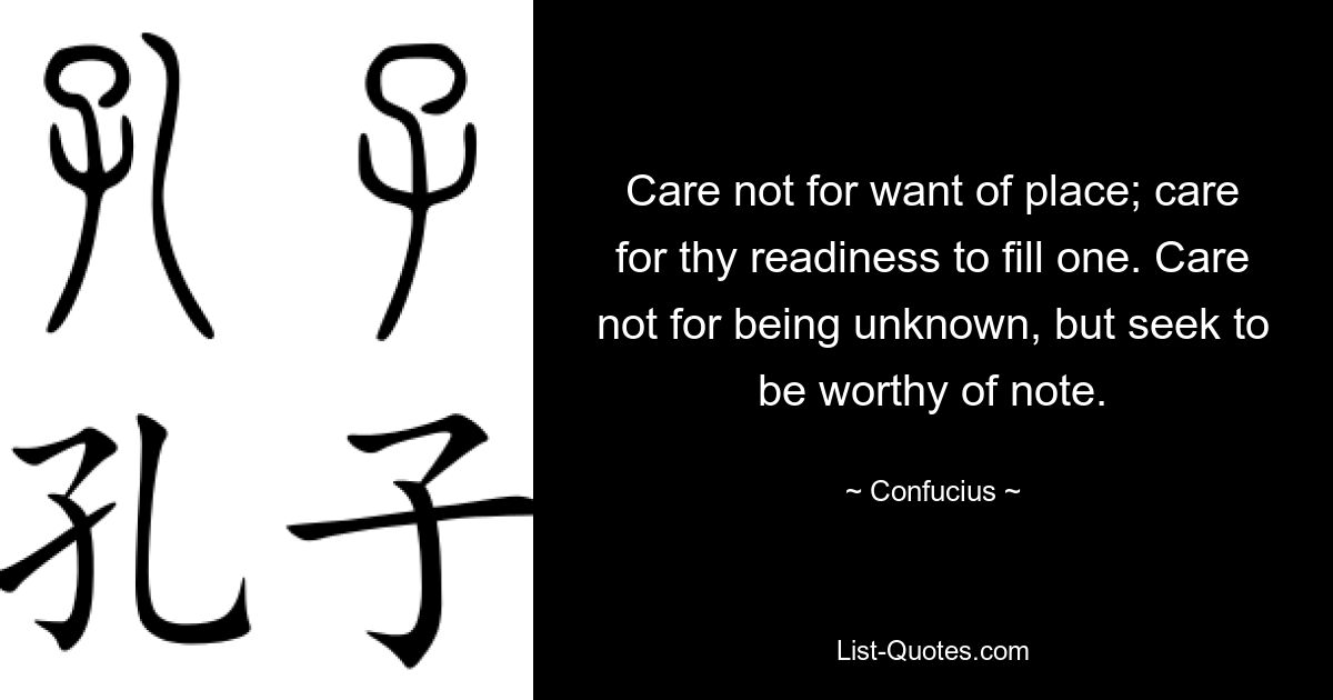 Care not for want of place; care for thy readiness to fill one. Care not for being unknown, but seek to be worthy of note. — © Confucius