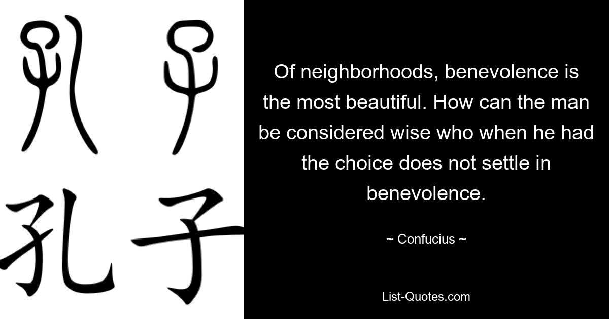 Of neighborhoods, benevolence is the most beautiful. How can the man be considered wise who when he had the choice does not settle in benevolence. — © Confucius