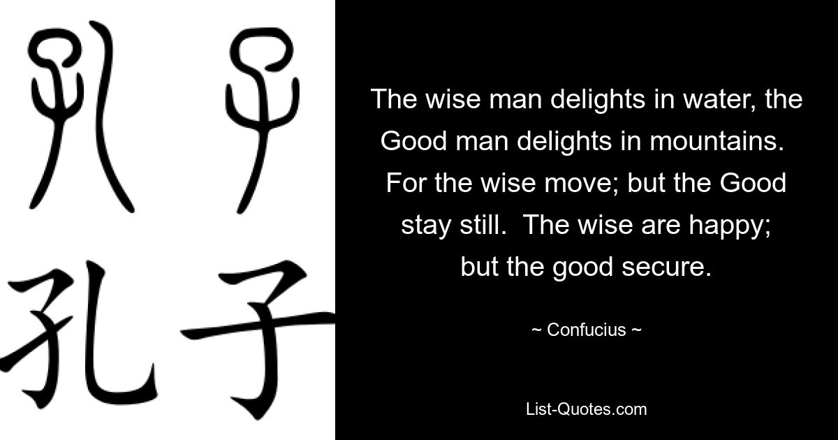 The wise man delights in water, the Good man delights in mountains.  For the wise move; but the Good stay still.  The wise are happy; but the good secure. — © Confucius