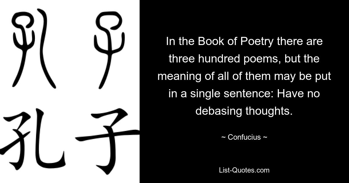 In the Book of Poetry there are three hundred poems, but the meaning of all of them may be put in a single sentence: Have no debasing thoughts. — © Confucius