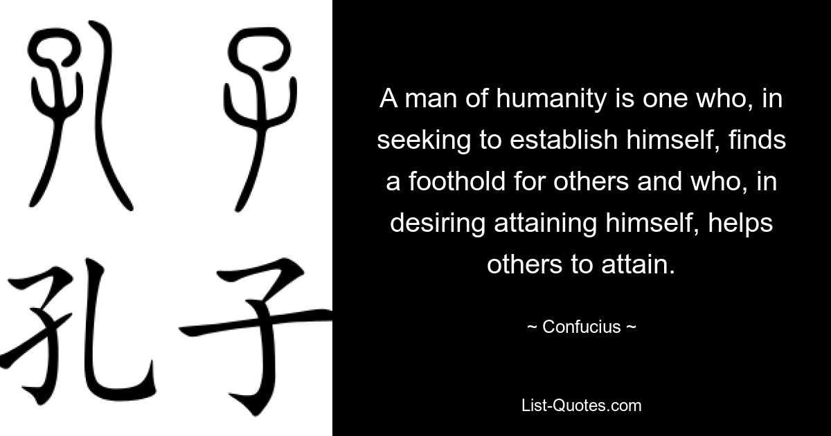 A man of humanity is one who, in seeking to establish himself, finds a foothold for others and who, in desiring attaining himself, helps others to attain. — © Confucius