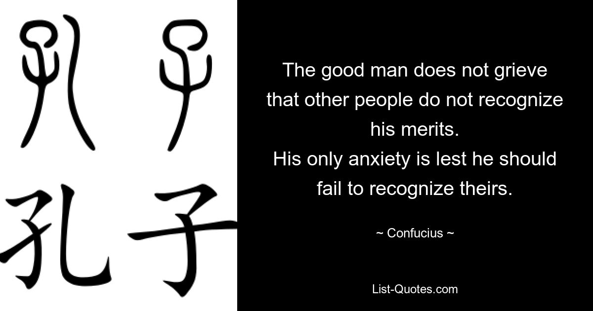 The good man does not grieve
that other people do not recognize his merits.
His only anxiety is lest he should fail to recognize theirs. — © Confucius