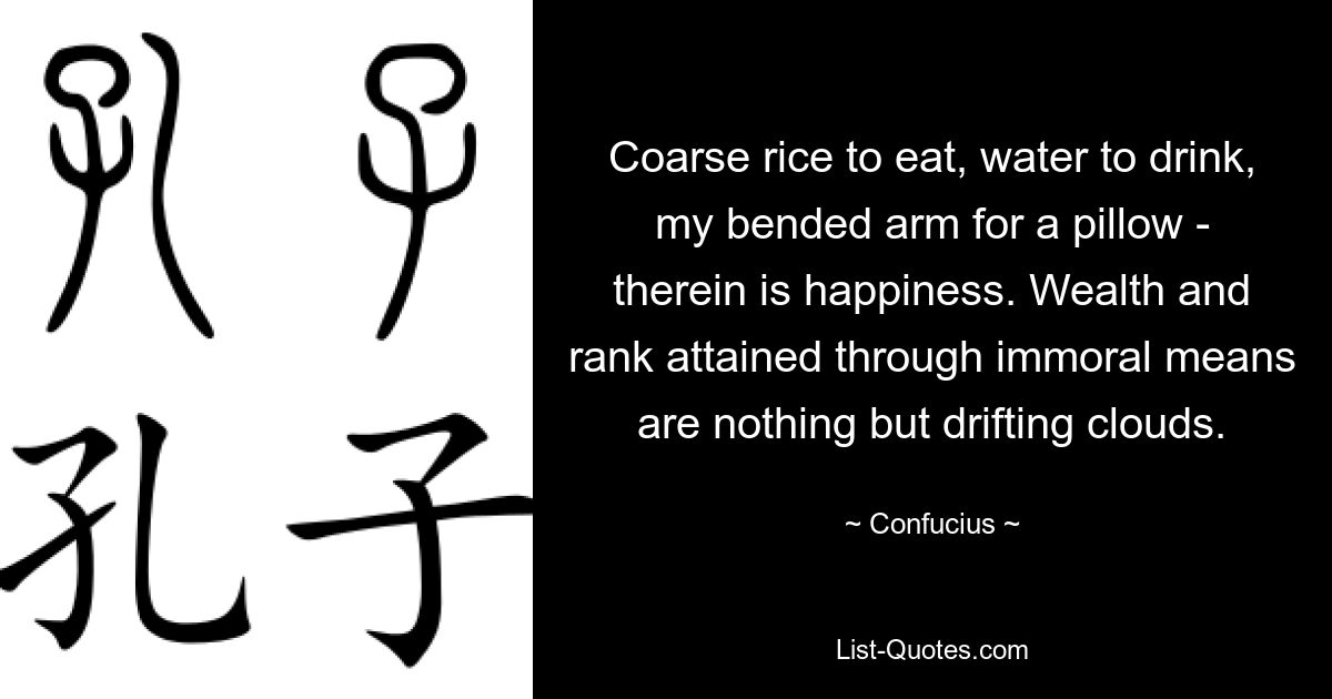 Coarse rice to eat, water to drink, my bended arm for a pillow - therein is happiness. Wealth and rank attained through immoral means are nothing but drifting clouds. — © Confucius