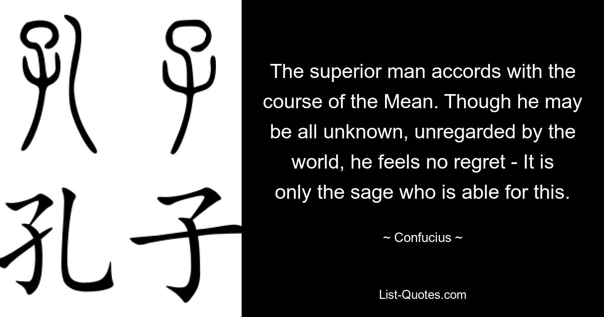 The superior man accords with the course of the Mean. Though he may be all unknown, unregarded by the world, he feels no regret - It is only the sage who is able for this. — © Confucius