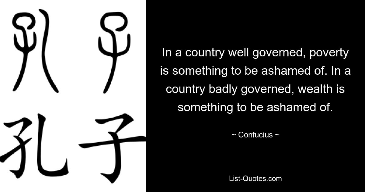 In a country well governed, poverty is something to be ashamed of. In a country badly governed, wealth is something to be ashamed of. — © Confucius