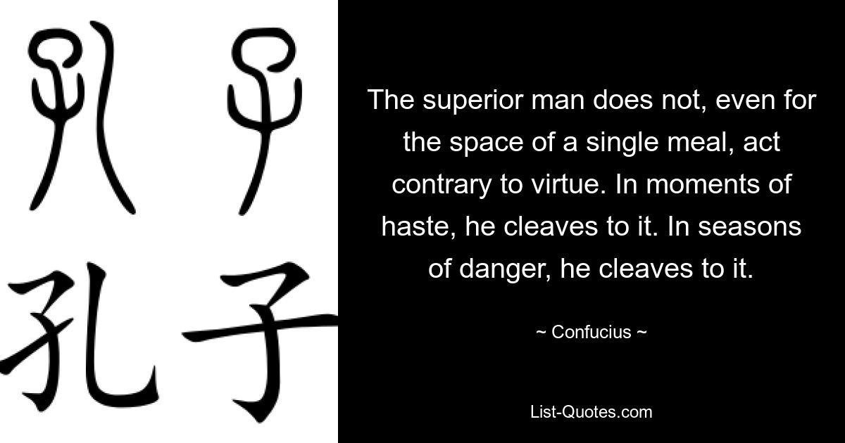 The superior man does not, even for the space of a single meal, act contrary to virtue. In moments of haste, he cleaves to it. In seasons of danger, he cleaves to it. — © Confucius