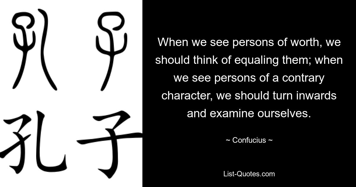 When we see persons of worth, we should think of equaling them; when we see persons of a contrary character, we should turn inwards and examine ourselves. — © Confucius