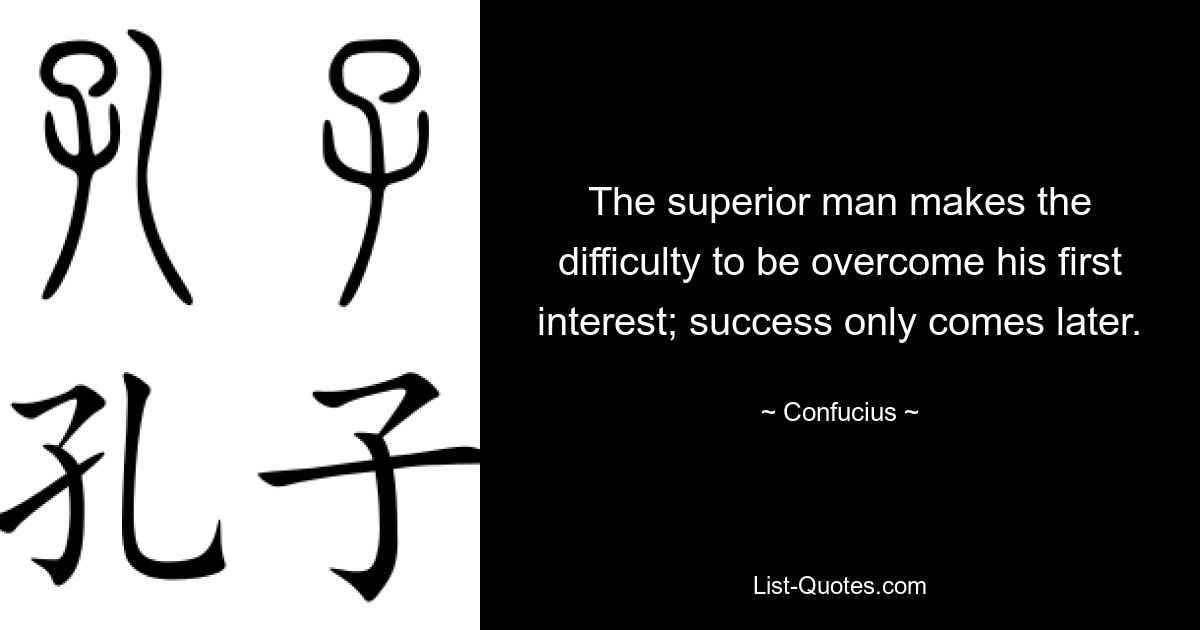 The superior man makes the difficulty to be overcome his first interest; success only comes later. — © Confucius