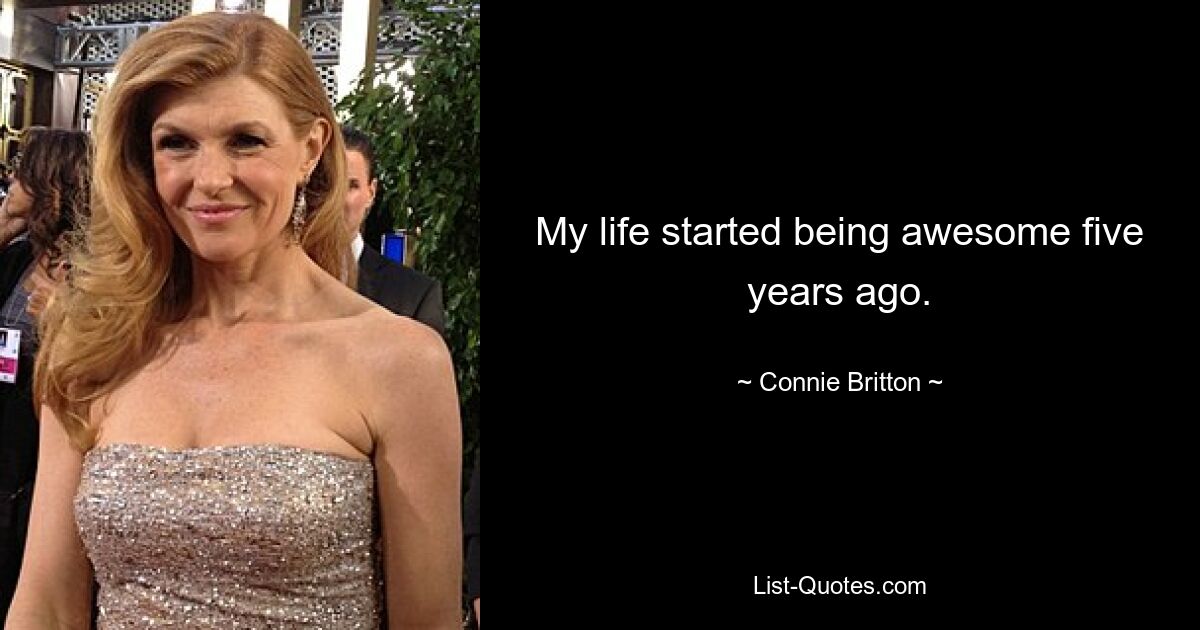 My life started being awesome five years ago. — © Connie Britton