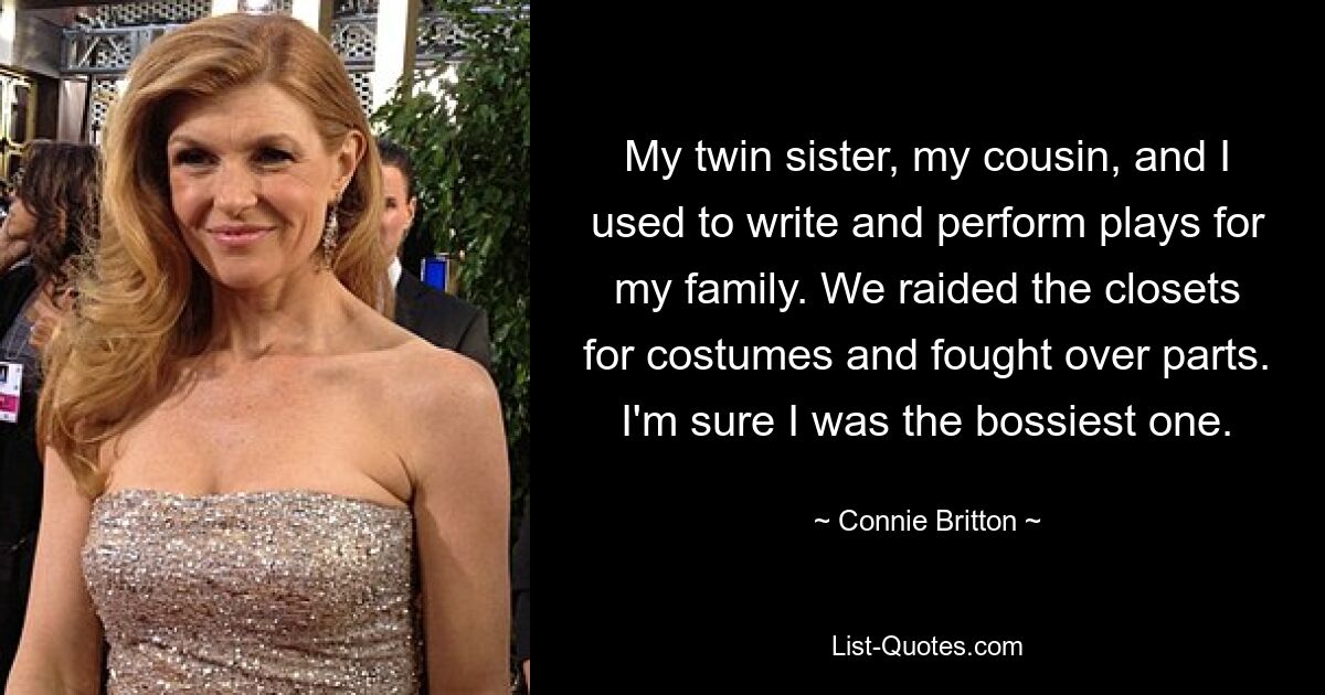 My twin sister, my cousin, and I used to write and perform plays for my family. We raided the closets for costumes and fought over parts. I'm sure I was the bossiest one. — © Connie Britton