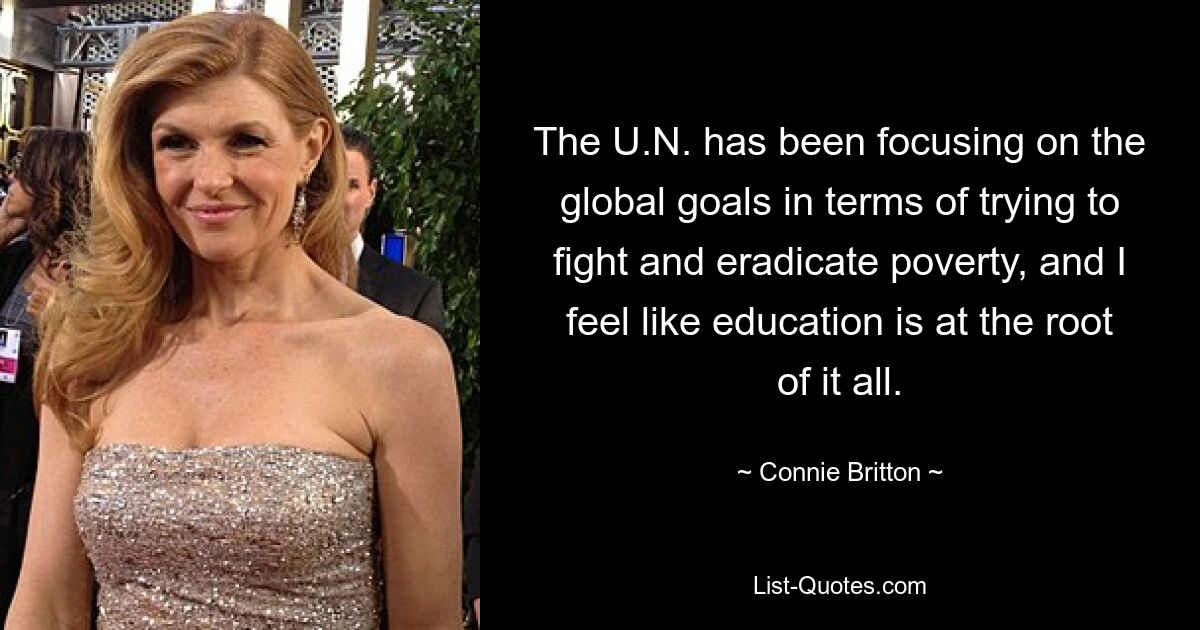 The U.N. has been focusing on the global goals in terms of trying to fight and eradicate poverty, and I feel like education is at the root of it all. — © Connie Britton