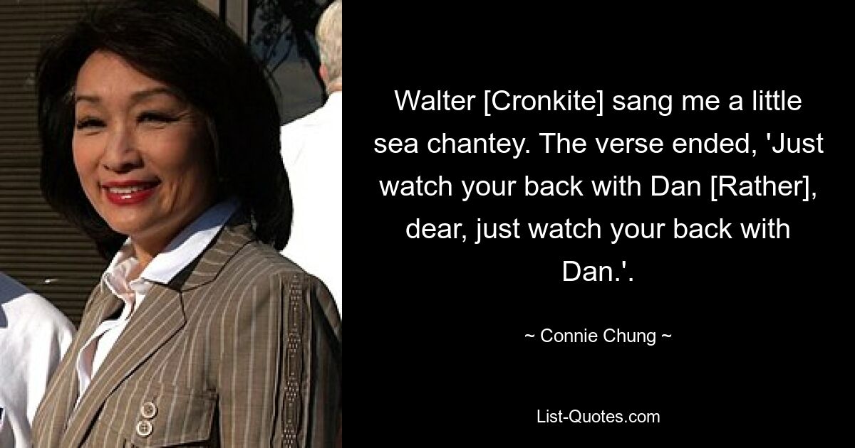 Walter [Cronkite] sang me a little sea chantey. The verse ended, 'Just watch your back with Dan [Rather], dear, just watch your back with Dan.'. — © Connie Chung