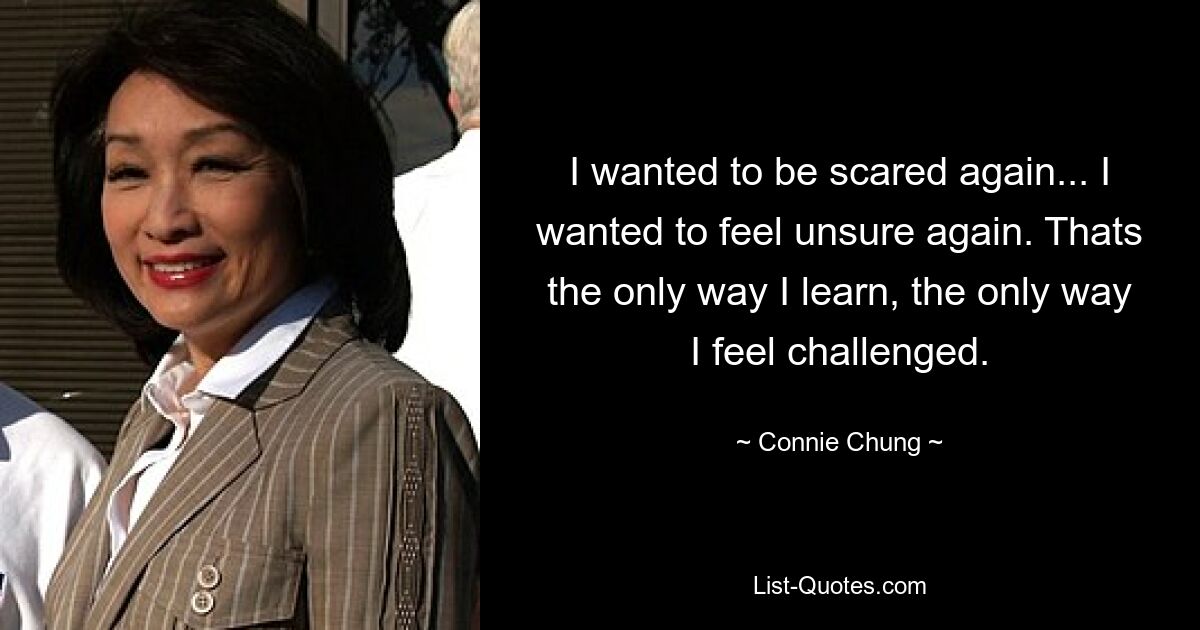 I wanted to be scared again... I wanted to feel unsure again. Thats the only way I learn, the only way I feel challenged. — © Connie Chung