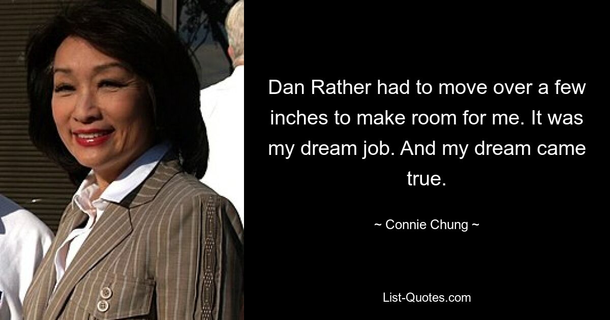 Dan Rather had to move over a few inches to make room for me. It was my dream job. And my dream came true. — © Connie Chung