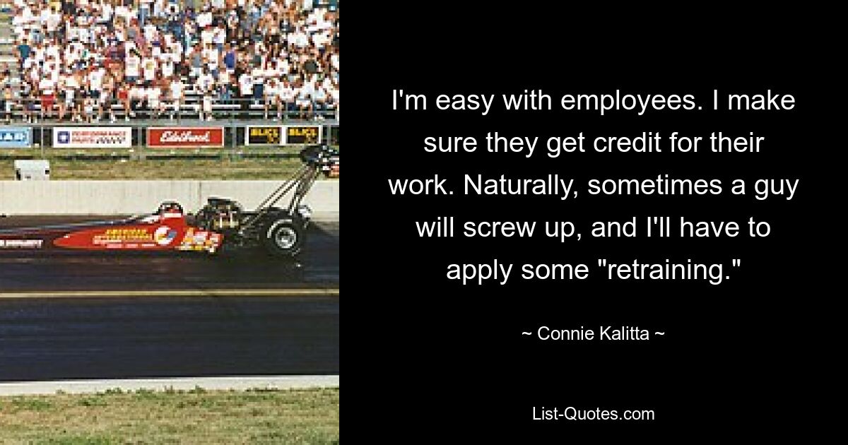 I'm easy with employees. I make sure they get credit for their work. Naturally, sometimes a guy will screw up, and I'll have to apply some "retraining." — © Connie Kalitta