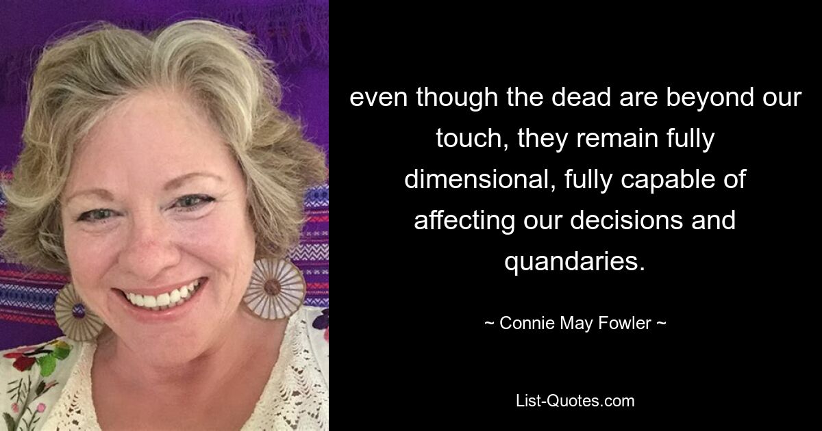 even though the dead are beyond our touch, they remain fully dimensional, fully capable of affecting our decisions and quandaries. — © Connie May Fowler