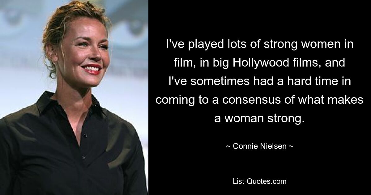 I've played lots of strong women in film, in big Hollywood films, and I've sometimes had a hard time in coming to a consensus of what makes a woman strong. — © Connie Nielsen