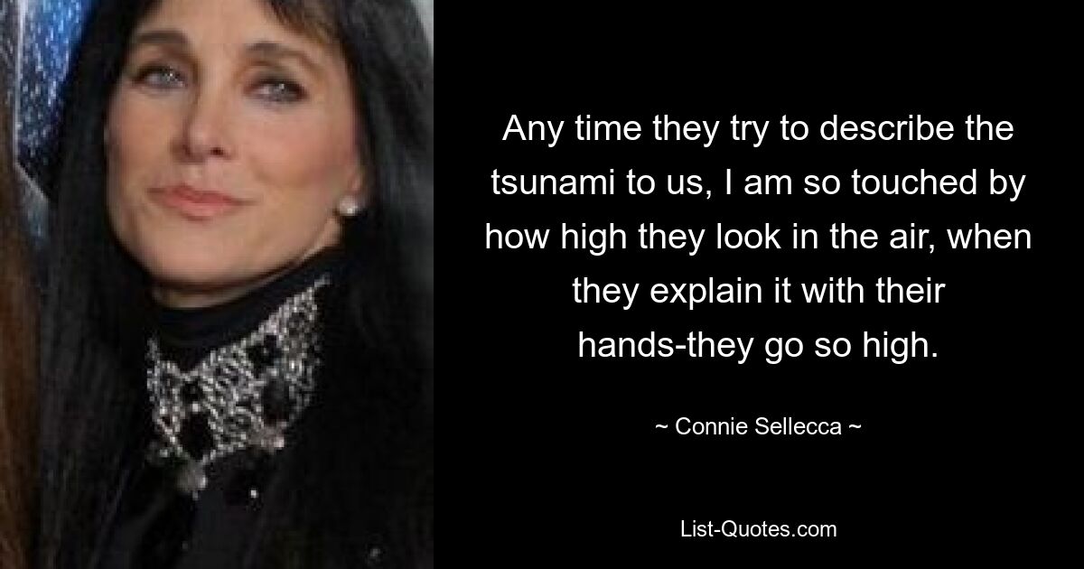 Any time they try to describe the tsunami to us, I am so touched by how high they look in the air, when they explain it with their hands-they go so high. — © Connie Sellecca