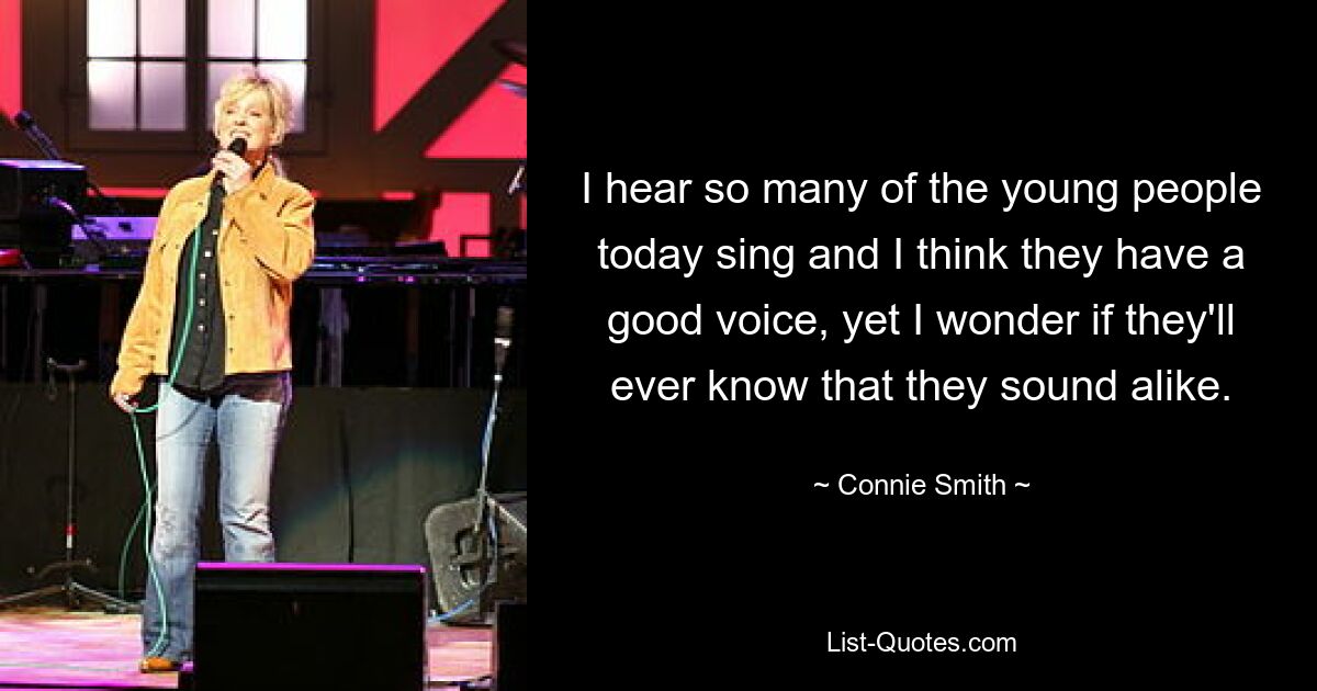 I hear so many of the young people today sing and I think they have a good voice, yet I wonder if they'll ever know that they sound alike. — © Connie Smith