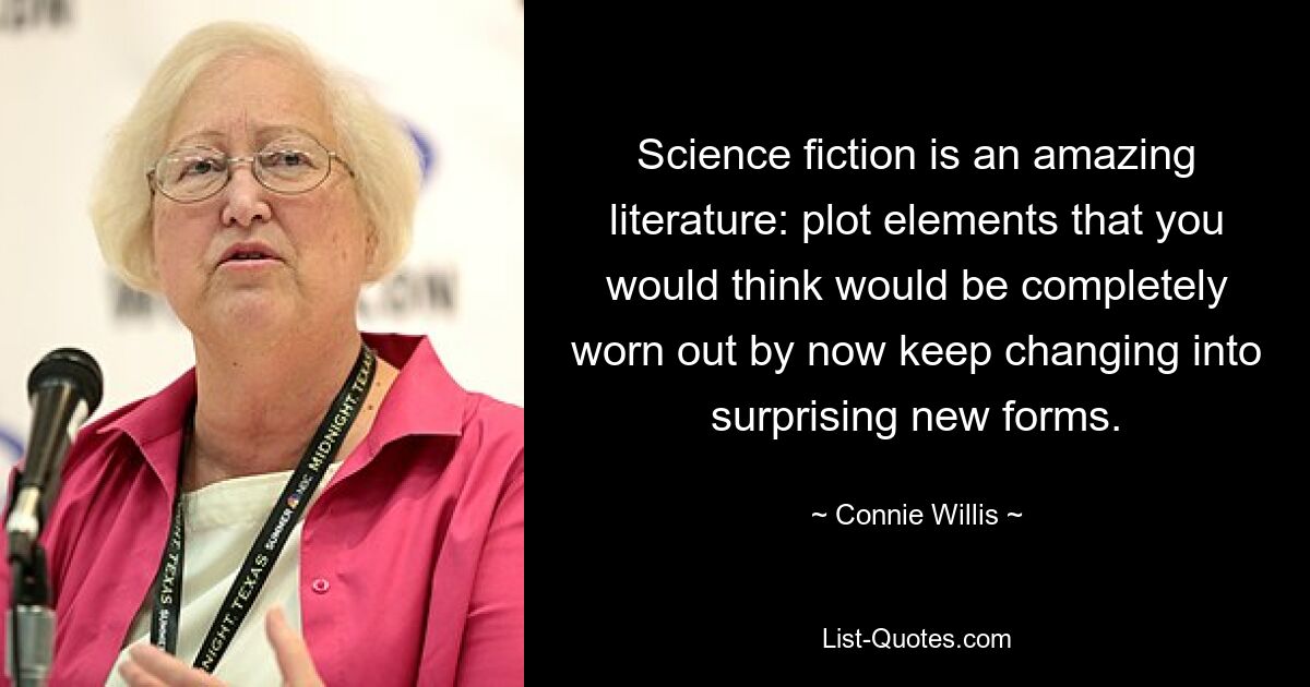 Science fiction is an amazing literature: plot elements that you would think would be completely worn out by now keep changing into surprising new forms. — © Connie Willis