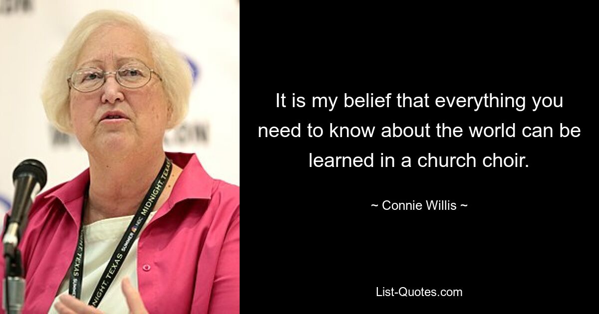 It is my belief that everything you need to know about the world can be learned in a church choir. — © Connie Willis