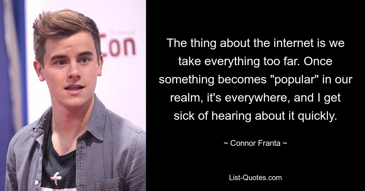 The thing about the internet is we take everything too far. Once something becomes "popular" in our realm, it's everywhere, and I get sick of hearing about it quickly. — © Connor Franta