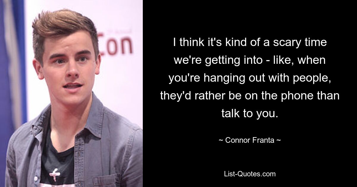 I think it's kind of a scary time we're getting into - like, when you're hanging out with people, they'd rather be on the phone than talk to you. — © Connor Franta