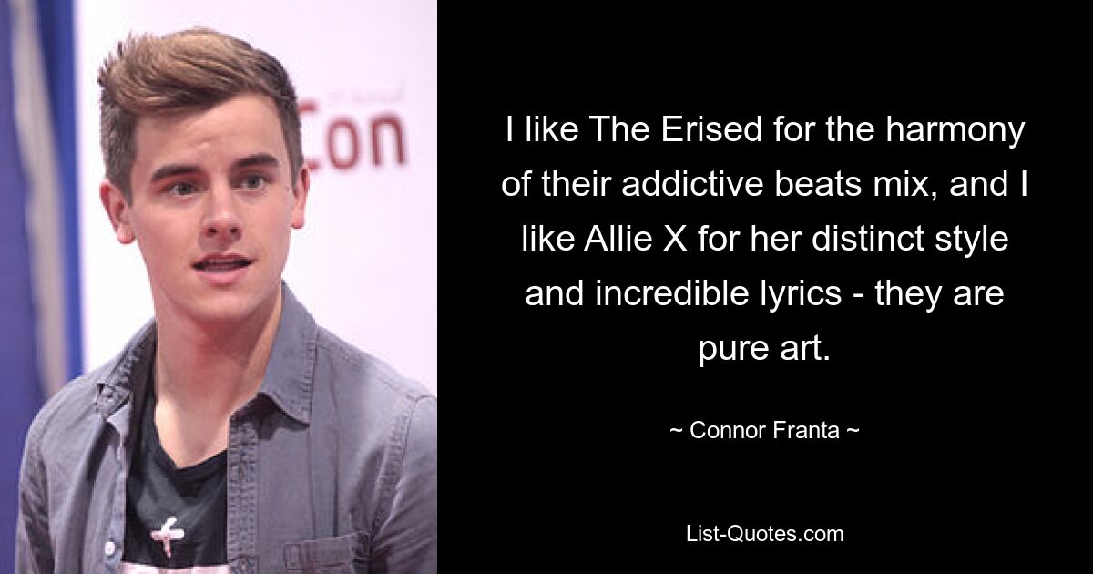 I like The Erised for the harmony of their addictive beats mix, and I like Allie X for her distinct style and incredible lyrics - they are pure art. — © Connor Franta