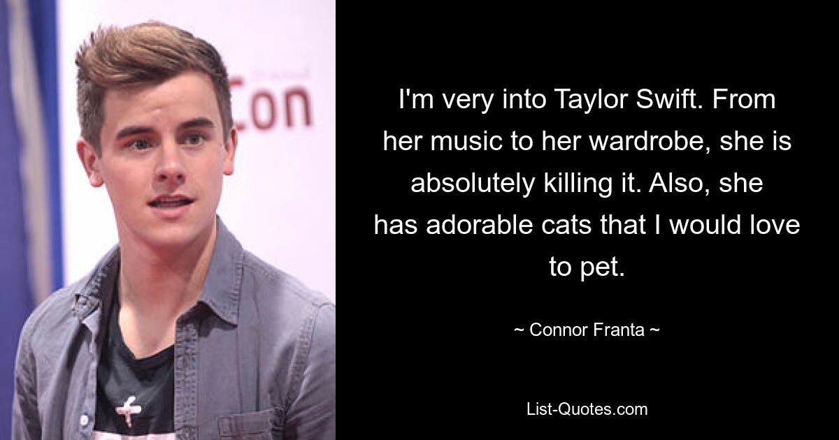 I'm very into Taylor Swift. From her music to her wardrobe, she is absolutely killing it. Also, she has adorable cats that I would love to pet. — © Connor Franta