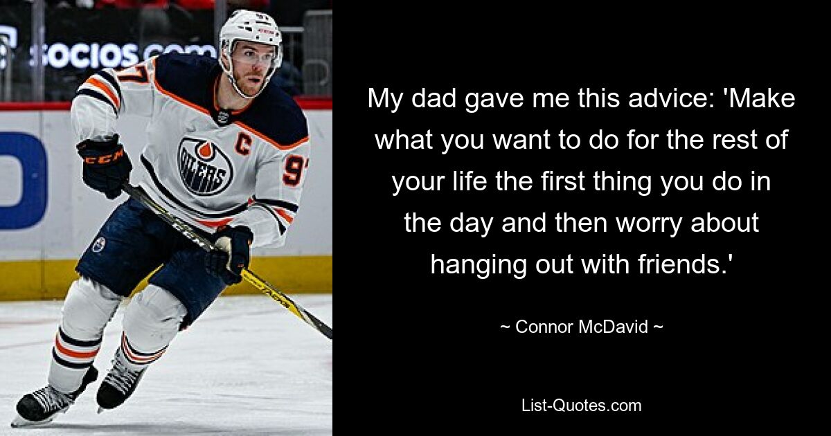 My dad gave me this advice: 'Make what you want to do for the rest of your life the first thing you do in the day and then worry about hanging out with friends.' — © Connor McDavid