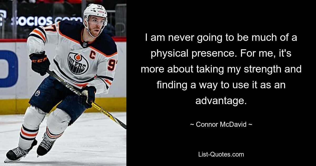 I am never going to be much of a physical presence. For me, it's more about taking my strength and finding a way to use it as an advantage. — © Connor McDavid