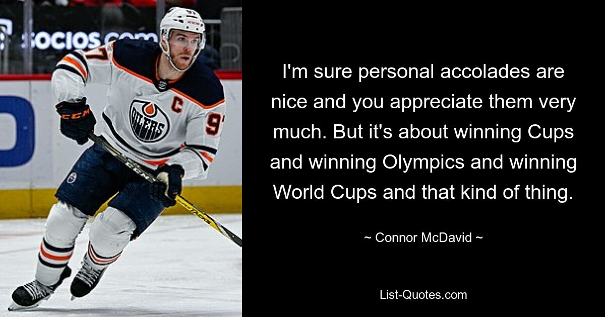 I'm sure personal accolades are nice and you appreciate them very much. But it's about winning Cups and winning Olympics and winning World Cups and that kind of thing. — © Connor McDavid