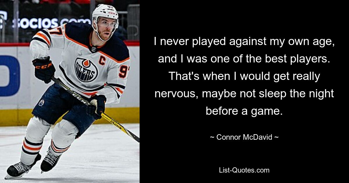 I never played against my own age, and I was one of the best players. That's when I would get really nervous, maybe not sleep the night before a game. — © Connor McDavid