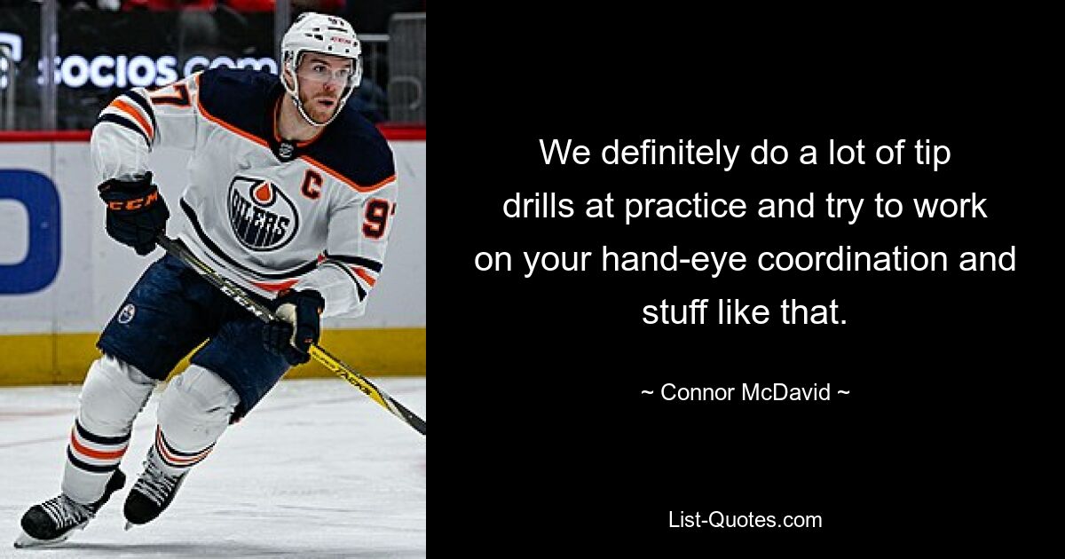 We definitely do a lot of tip drills at practice and try to work on your hand-eye coordination and stuff like that. — © Connor McDavid