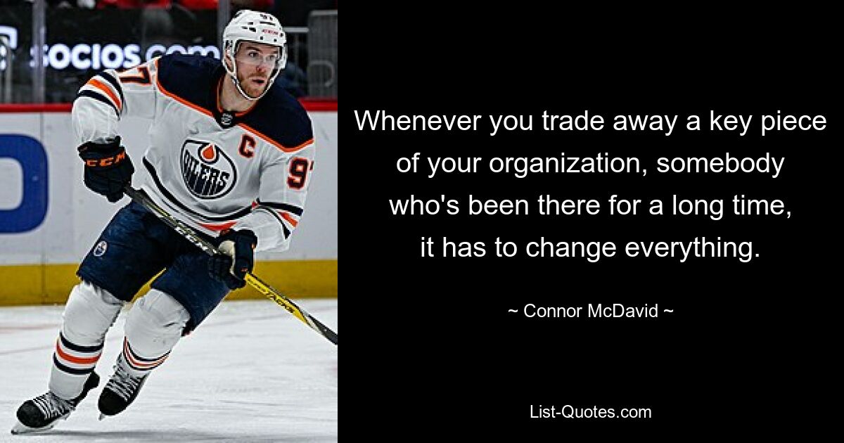 Whenever you trade away a key piece of your organization, somebody who's been there for a long time, it has to change everything. — © Connor McDavid