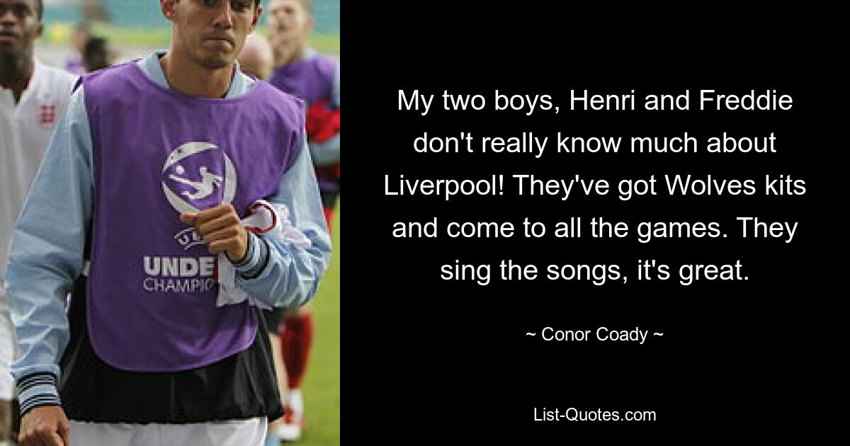 My two boys, Henri and Freddie don't really know much about Liverpool! They've got Wolves kits and come to all the games. They sing the songs, it's great. — © Conor Coady