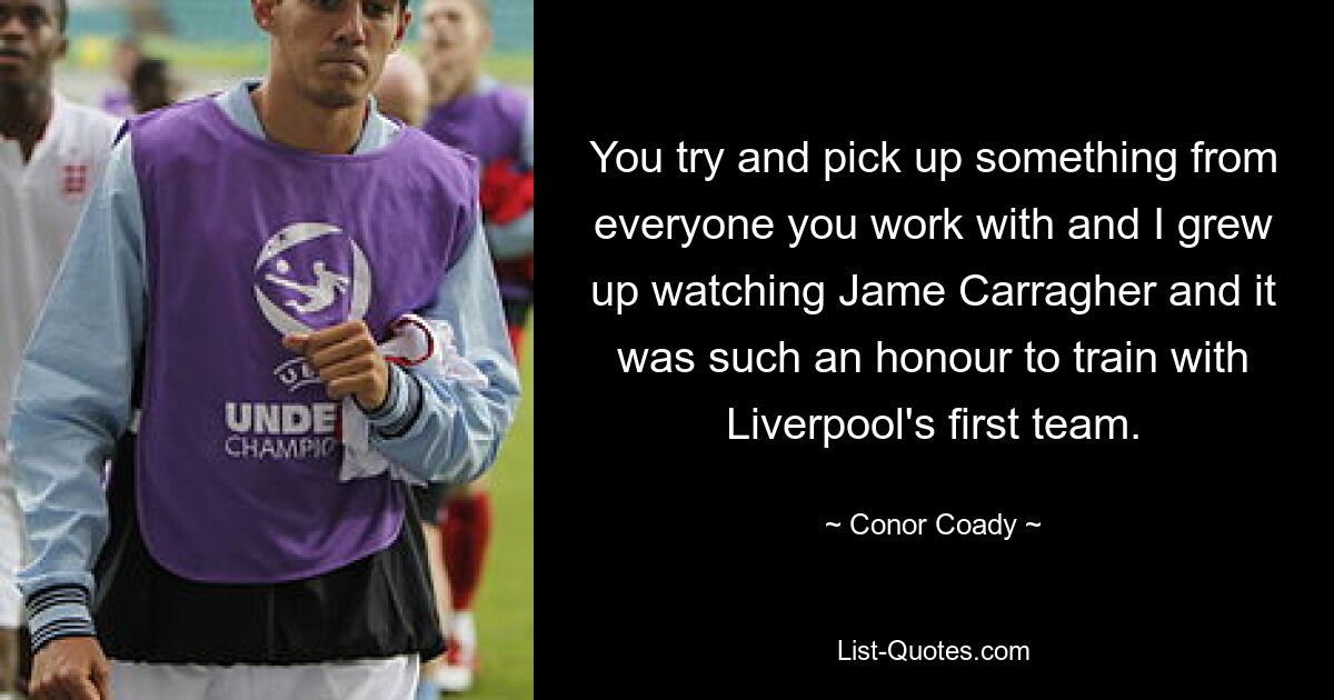 You try and pick up something from everyone you work with and I grew up watching Jame Carragher and it was such an honour to train with Liverpool's first team. — © Conor Coady