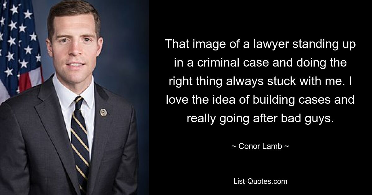 That image of a lawyer standing up in a criminal case and doing the right thing always stuck with me. I love the idea of building cases and really going after bad guys. — © Conor Lamb