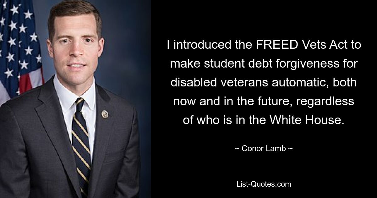 I introduced the FREED Vets Act to make student debt forgiveness for disabled veterans automatic, both now and in the future, regardless of who is in the White House. — © Conor Lamb