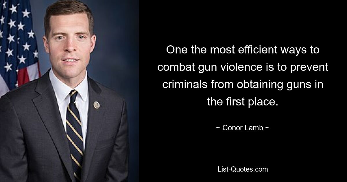 One the most efficient ways to combat gun violence is to prevent criminals from obtaining guns in the first place. — © Conor Lamb