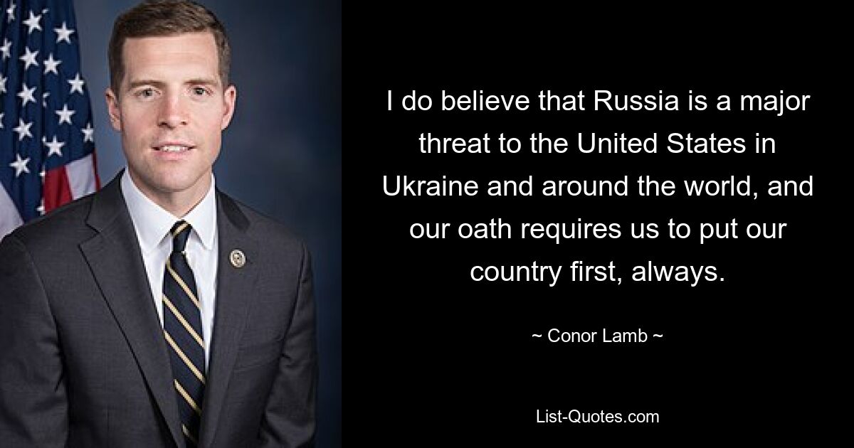 I do believe that Russia is a major threat to the United States in Ukraine and around the world, and our oath requires us to put our country first, always. — © Conor Lamb