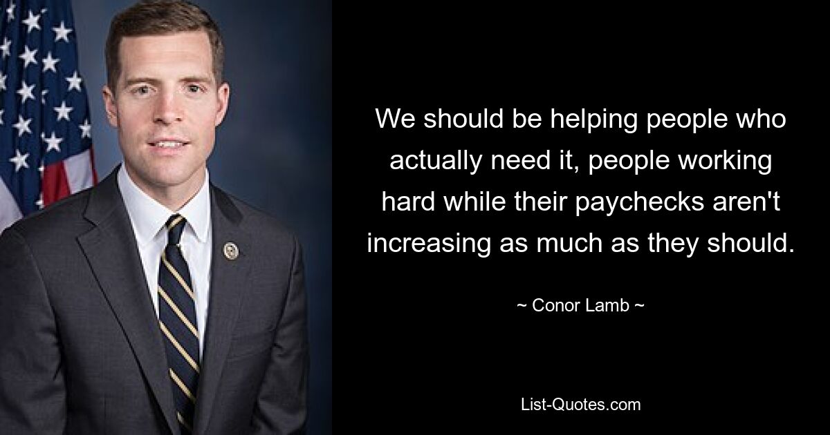 We should be helping people who actually need it, people working hard while their paychecks aren't increasing as much as they should. — © Conor Lamb