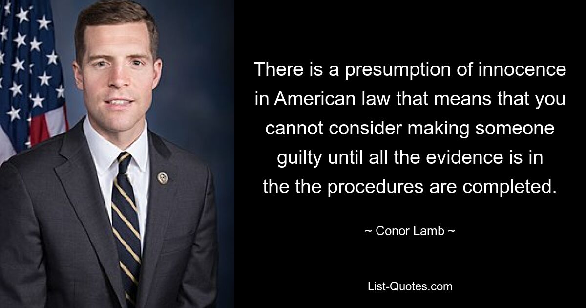 There is a presumption of innocence in American law that means that you cannot consider making someone guilty until all the evidence is in the the procedures are completed. — © Conor Lamb