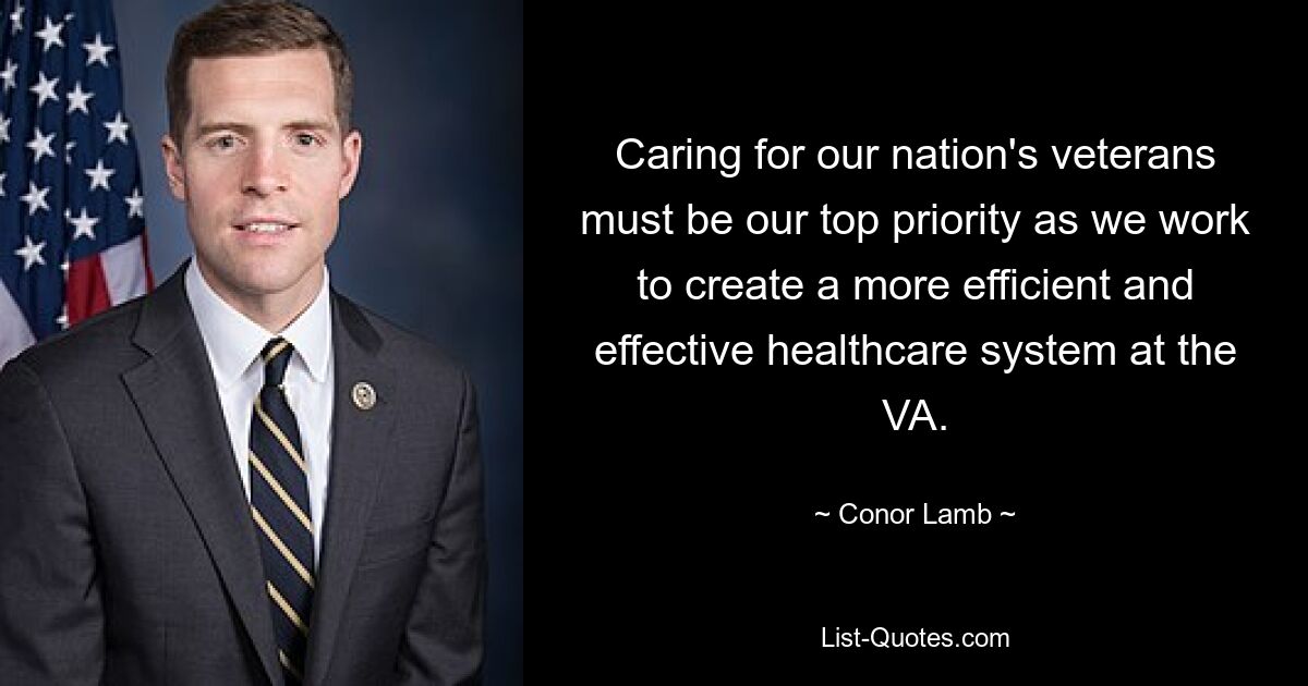 Caring for our nation's veterans must be our top priority as we work to create a more efficient and effective healthcare system at the VA. — © Conor Lamb