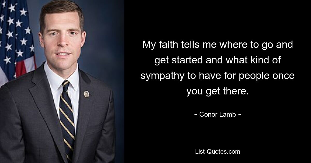 My faith tells me where to go and get started and what kind of sympathy to have for people once you get there. — © Conor Lamb