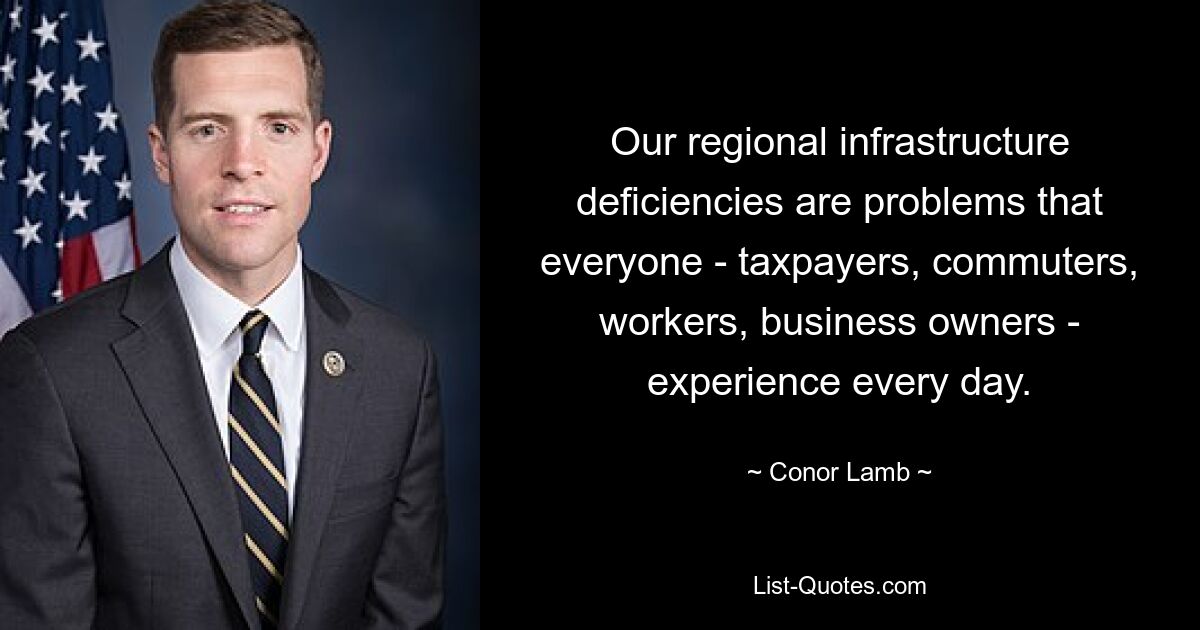 Our regional infrastructure deficiencies are problems that everyone - taxpayers, commuters, workers, business owners - experience every day. — © Conor Lamb