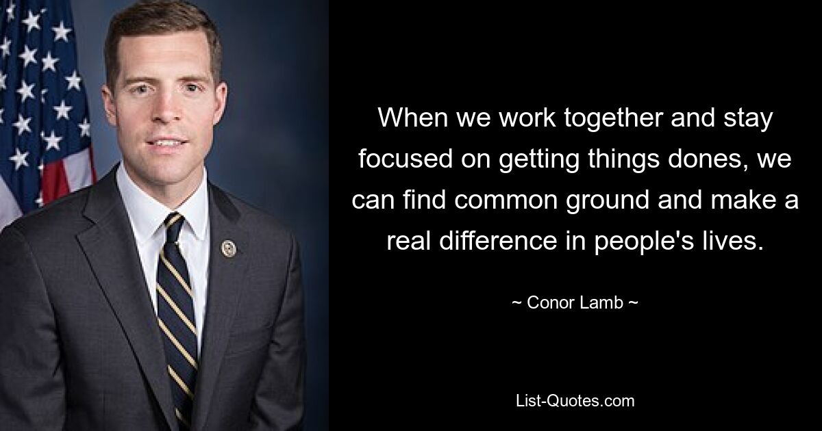 When we work together and stay focused on getting things dones, we can find common ground and make a real difference in people's lives. — © Conor Lamb